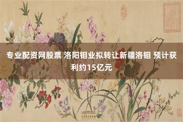 专业配资网股票 洛阳钼业拟转让新疆洛钼 预计获利约15亿元