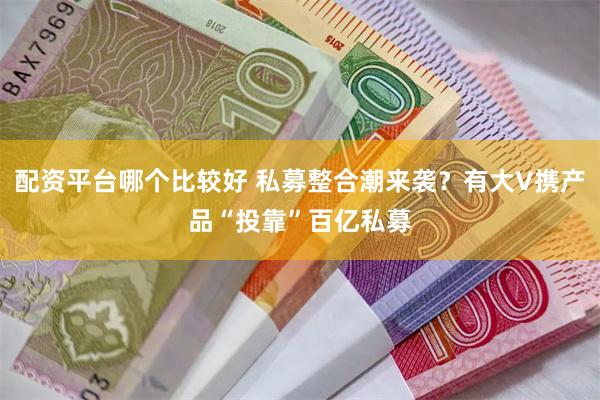 配资平台哪个比较好 私募整合潮来袭？有大V携产品“投靠”百亿私募