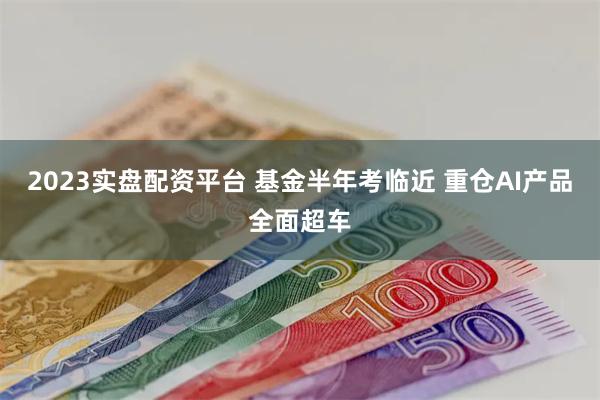 2023实盘配资平台 基金半年考临近 重仓AI产品全面超车