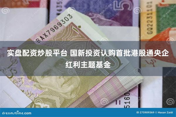 实盘配资炒股平台 国新投资认购首批港股通央企红利主题基金