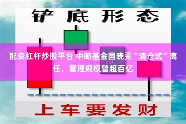 配资杠杆炒股平台 中邮基金国晓雯“清仓式”离任，管理规模曾超百亿