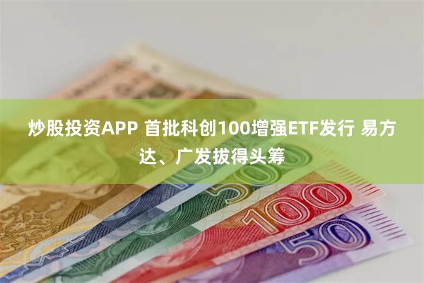 炒股投资APP 首批科创100增强ETF发行 易方达、广发拔得头筹