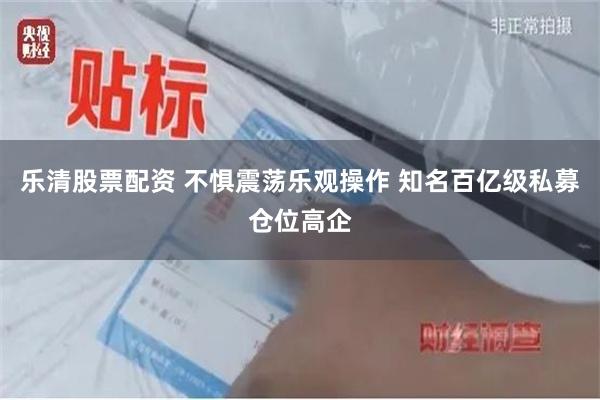 乐清股票配资 不惧震荡乐观操作 知名百亿级私募仓位高企