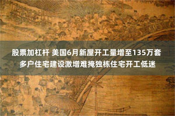 股票加杠杆 美国6月新屋开工量增至135万套 多户住宅建设激增难掩独栋住宅开工低迷