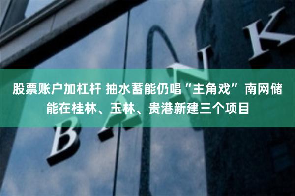 股票账户加杠杆 抽水蓄能仍唱“主角戏” 南网储能在桂林、玉林、贵港新建三个项目