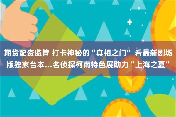 期货配资监管 打卡神秘的“真相之门” 看最新剧场版独家台本...名侦探柯南特色展助力“上海之夏”