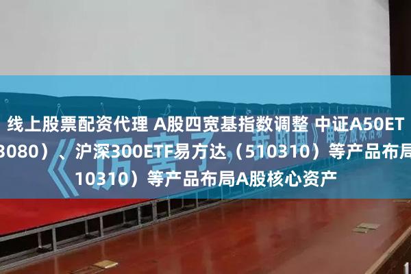 线上股票配资代理 A股四宽基指数调整 中证A50ETF易方达（563080）、沪深300ETF易方达（510310）等产品布局A股核心资产