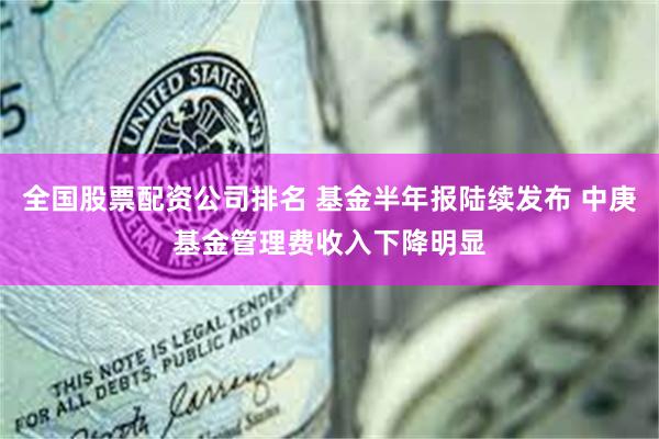 全国股票配资公司排名 基金半年报陆续发布 中庚基金管理费收入下降明显