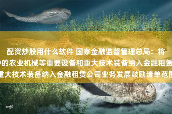 配资炒股用什么软件 国家金融监督管理总局：将农林牧渔等27个产业中的农业机械等重要设备和重大技术装备纳入金融租赁公司业务发展鼓励清单范围