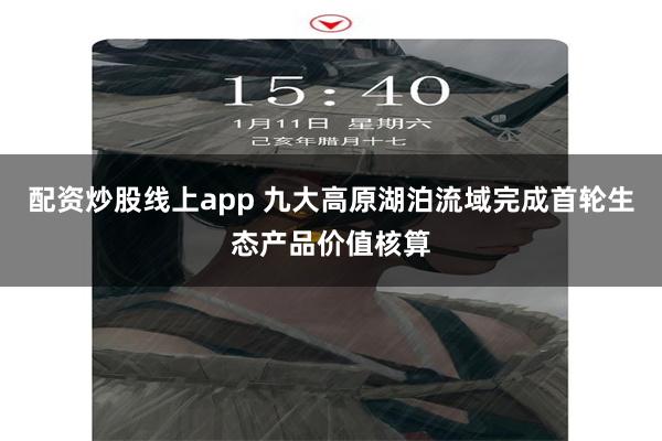 配资炒股线上app 九大高原湖泊流域完成首轮生态产品价值核算