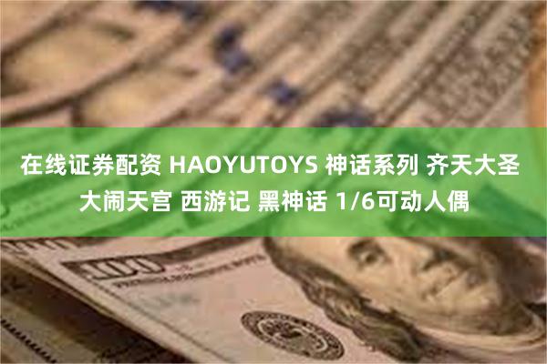 在线证券配资 HAOYUTOYS 神话系列 齐天大圣 大闹天宫 西游记 黑神话 1/6可动人偶