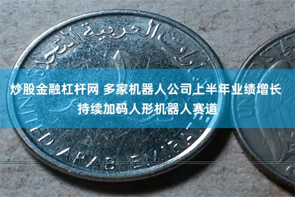 炒股金融杠杆网 多家机器人公司上半年业绩增长 持续加码人形机器人赛道