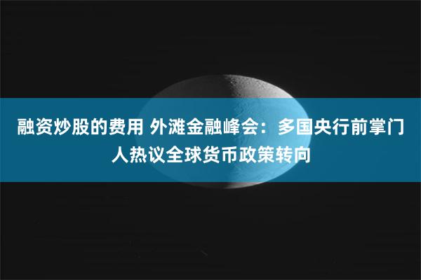 融资炒股的费用 外滩金融峰会：多国央行前掌门人热议全球货币政策转向