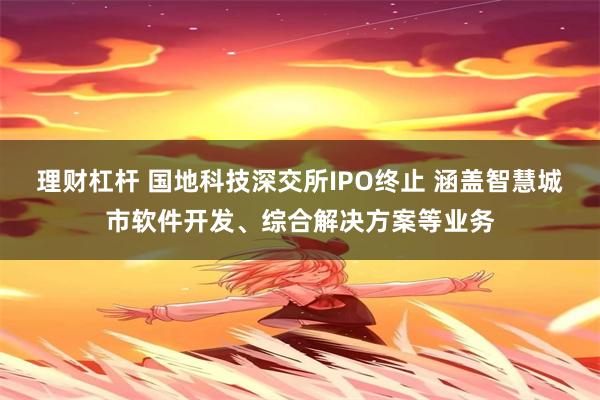 理财杠杆 国地科技深交所IPO终止 涵盖智慧城市软件开发、综合解决方案等业务