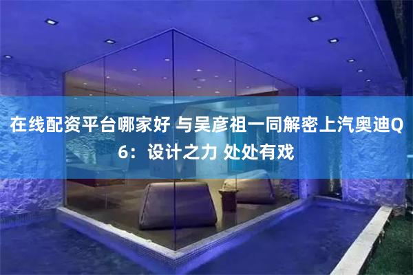 在线配资平台哪家好 与吴彦祖一同解密上汽奥迪Q6：设计之力 处处有戏