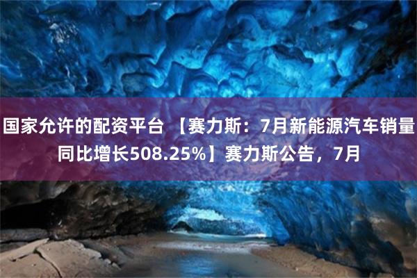 国家允许的配资平台 【赛力斯：7月新能源汽车销量同比增长508.25%】赛力斯公告，7月