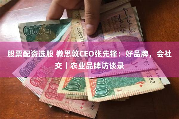 股票配资选股 微思敦CEO张先锋：好品牌，会社交丨农业品牌访谈录