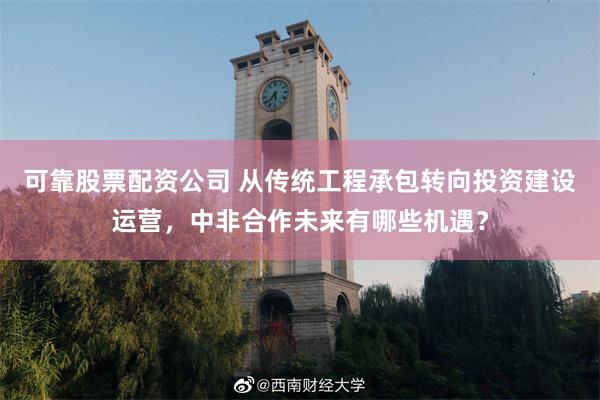 可靠股票配资公司 从传统工程承包转向投资建设运营，中非合作未来有哪些机遇？