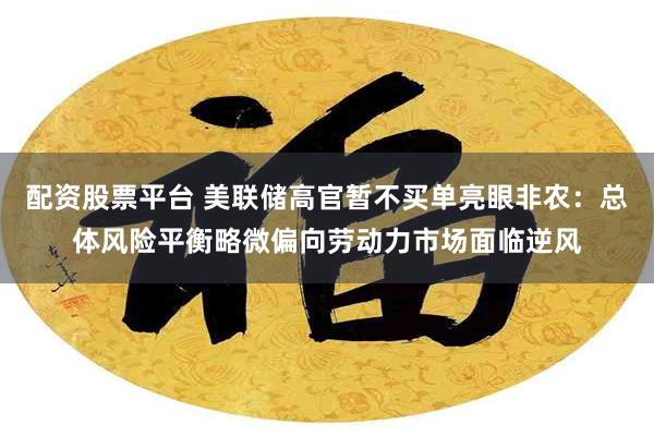 配资股票平台 美联储高官暂不买单亮眼非农：总体风险平衡略微偏向劳动力市场面临逆风