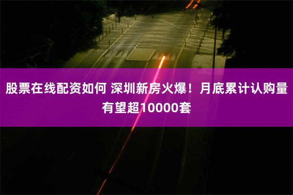 股票在线配资如何 深圳新房火爆！月底累计认购量有望超10000套