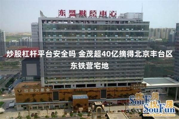 炒股杠杆平台安全吗 金茂超40亿摘得北京丰台区东铁营宅地