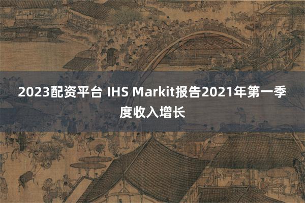 2023配资平台 IHS Markit报告2021年第一季度收入增长