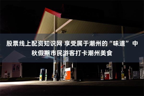 股票线上配资知识网 享受属于潮州的“味道” 中秋假期市民游客打卡潮州美食