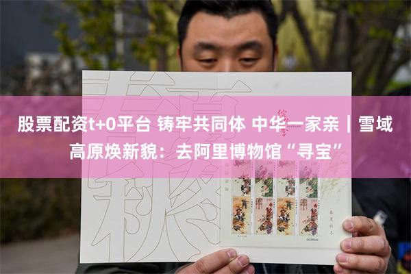 股票配资t+0平台 铸牢共同体 中华一家亲｜雪域高原焕新貌：去阿里博物馆“寻宝”