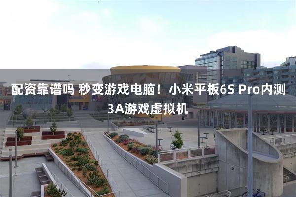 配资靠谱吗 秒变游戏电脑！小米平板6S Pro内测3A游戏虚拟机