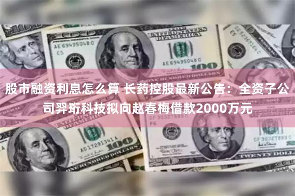 股市融资利息怎么算 长药控股最新公告：全资子公司羿珩科技拟向赵春梅借款2000万元