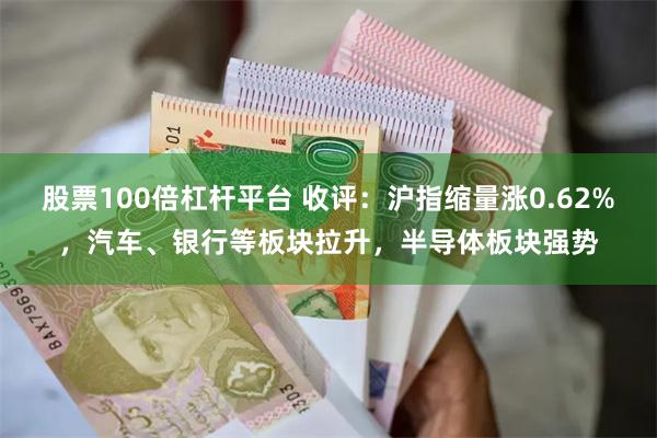 股票100倍杠杆平台 收评：沪指缩量涨0.62%，汽车、银行等板块拉升，半导体板块强势