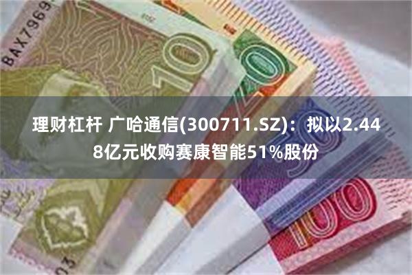 理财杠杆 广哈通信(300711.SZ)：拟以2.448亿元收购赛康智能51%股份