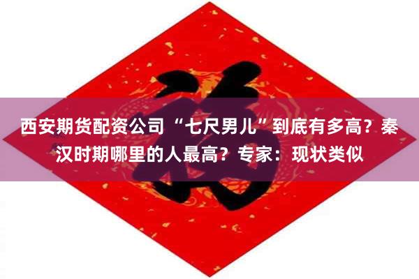 西安期货配资公司 “七尺男儿”到底有多高？秦汉时期哪里的人最高？专家：现状类似