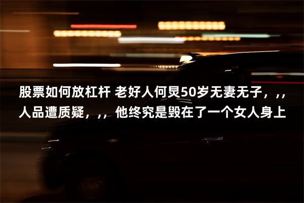 股票如何放杠杆 老好人何炅50岁无妻无子，,，人品遭质疑，,，他终究是毁在了一个女人身上