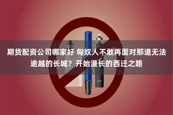 期货配资公司哪家好 匈奴人不敢再面对那道无法逾越的长城？开始漫长的西迁之路