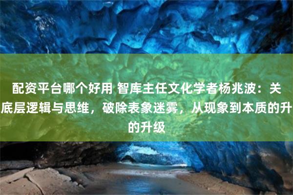 配资平台哪个好用 智库主任文化学者杨兆波：关于底层逻辑与思维，破除表象迷雾，从现象到本质的升级