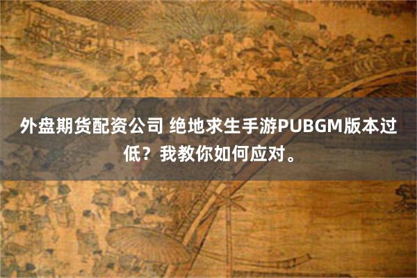 外盘期货配资公司 绝地求生手游PUBGM版本过低？我教你如何应对。