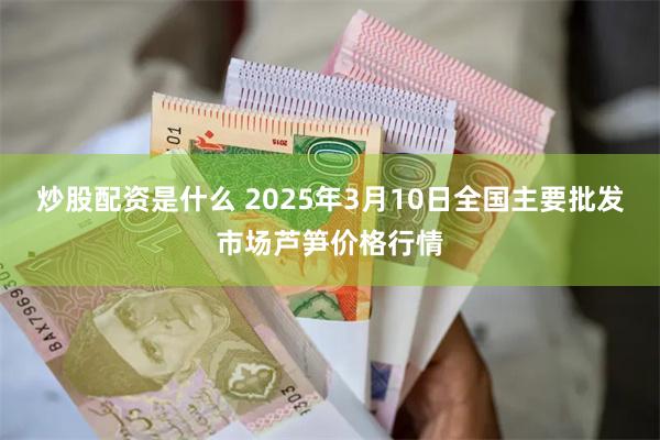 炒股配资是什么 2025年3月10日全国主要批发市场芦笋价格行情